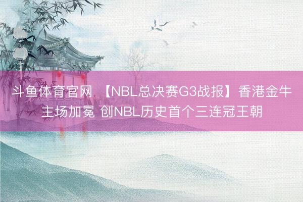斗鱼体育官网 【NBL总决赛G3战报】香港金牛主场加冕 创NBL历史首个三连冠王朝