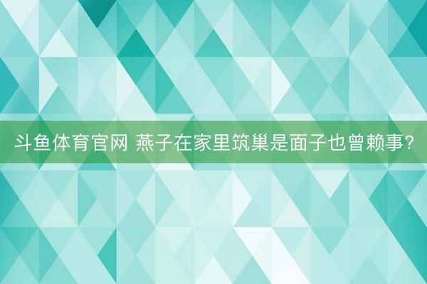 斗鱼体育官网 燕子在家里筑巢是面子也曾赖事?
