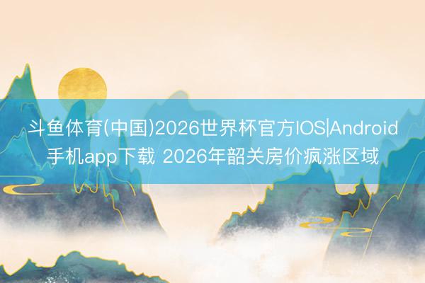 斗鱼体育(中国)2026世界杯官方IOS|Android手机app下载 2026年韶关房价疯涨区域