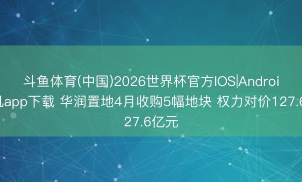 斗鱼体育(中国)2026世界杯官方IOS|Android手机app下载 华润置地4月收购5幅地块 权力对价127.6亿元
