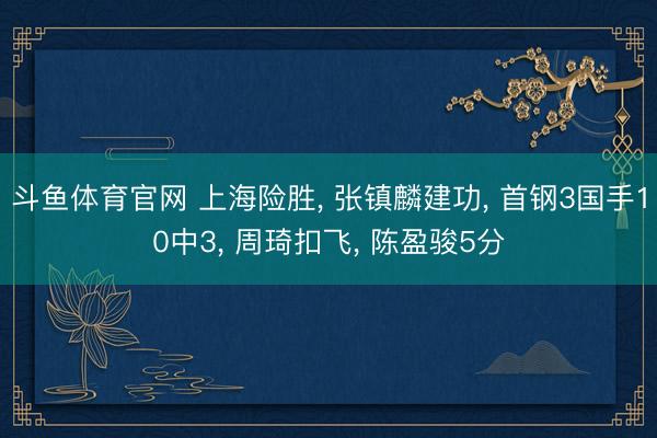 斗鱼体育官网 上海险胜, 张镇麟建功, 首钢3国手10中3, 周琦扣飞, 陈盈骏5分