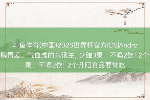 斗鱼体育(中国)2026世界杯官方IOS|Android手机app下载 脾胃差、气血虚的东谈主, 少碰3果、不喝2饮! 2个升阳食品要常吃