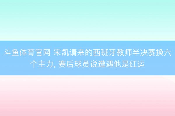 斗鱼体育官网 宋凯请来的西班牙教师半决赛换六个主力， 赛后球员说遭遇他是红运
