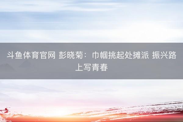 斗鱼体育官网 彭晓菊：巾帼挑起处摊派 振兴路上写青春