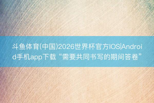 斗鱼体育(中国)2026世界杯官方IOS|Android手机app下载 “需要共同书写的期间答卷”