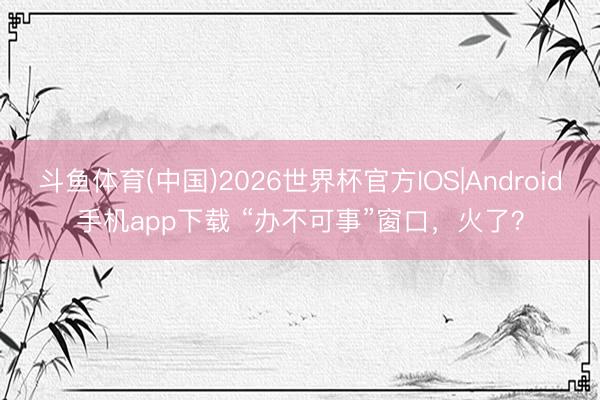 斗鱼体育(中国)2026世界杯官方IOS|Android手机app下载 “办不可事”窗口,火了?