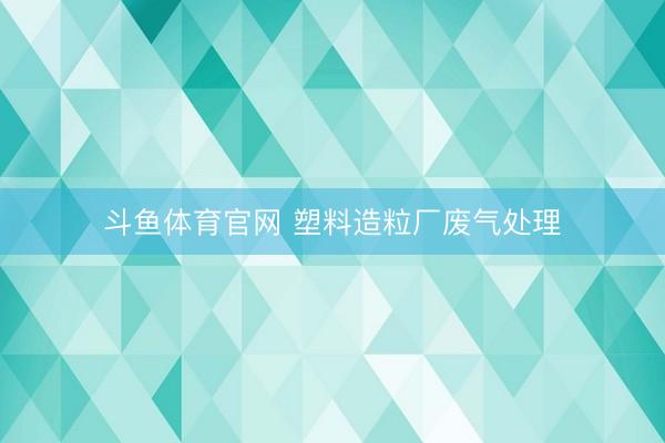 斗鱼体育官网 塑料造粒厂废气处理
