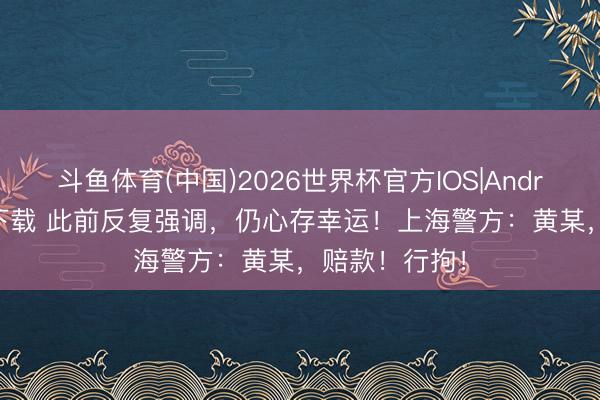 斗鱼体育(中国)2026世界杯官方IOS|Android手机app下载 此前反复强调，仍心存幸运！上海警方：黄某，赔款！行拘！