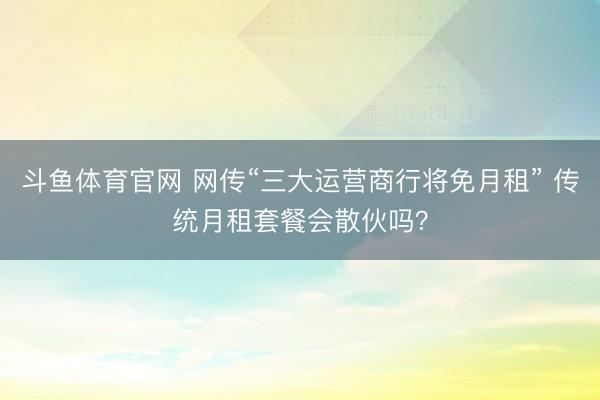 斗鱼体育官网 网传“三大运营商行将免月租” 传统月租套餐会散伙吗？