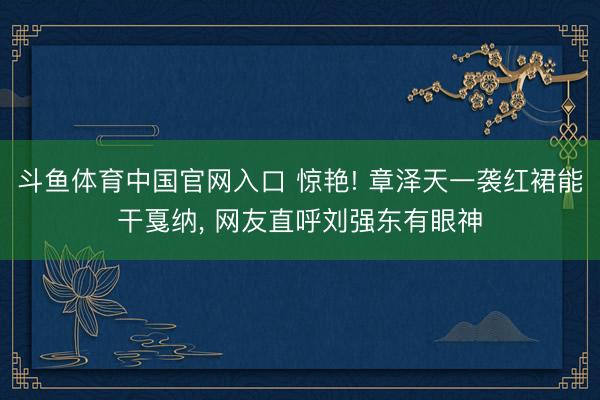 斗鱼体育中国官网入口 惊艳! 章泽天一袭红裙能干戛纳， 网友直呼刘强东有眼神