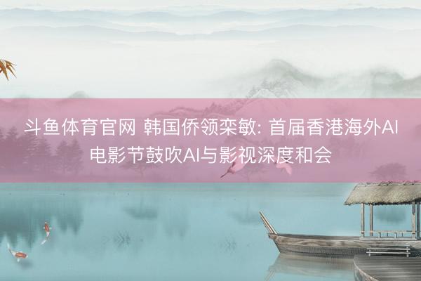 斗鱼体育官网 韩国侨领栾敏: 首届香港海外AI电影节鼓吹AI与影视深度和会
