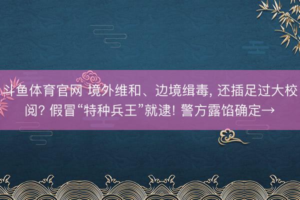 斗鱼体育官网 境外维和、边境缉毒， 还插足过大校阅? 假冒“特种兵王”就逮! 警方露馅确定→
