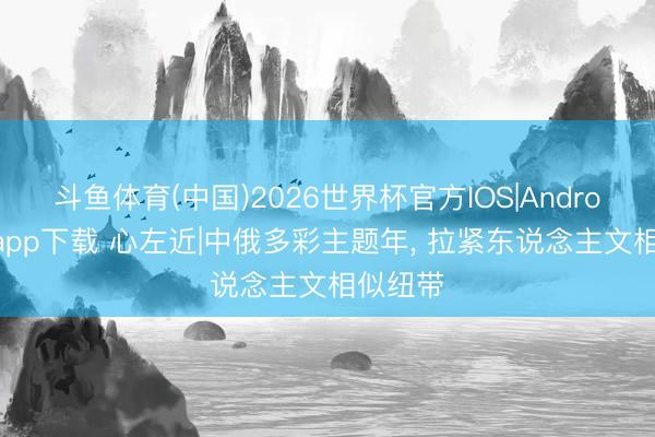 斗鱼体育(中国)2026世界杯官方IOS|Android手机app下载 心左近|中俄多彩主题年， 拉紧东说念主文相似纽带