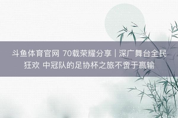 斗鱼体育官网 70载荣耀分享 | 深广舞台全民狂欢 中冠队的足协杯之旅不啻于赢输