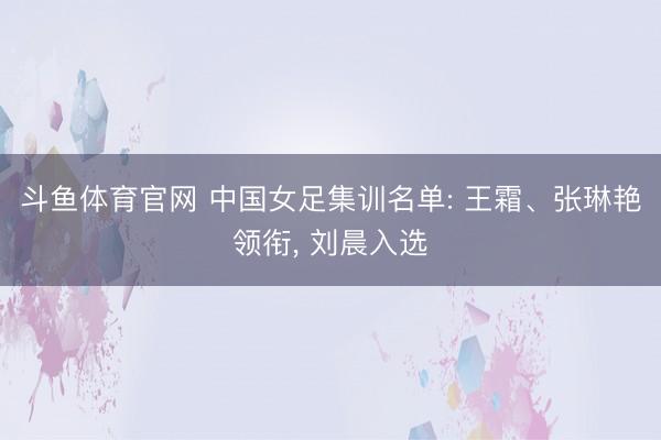 斗鱼体育官网 中国女足集训名单: 王霜、张琳艳领衔， 刘晨入选