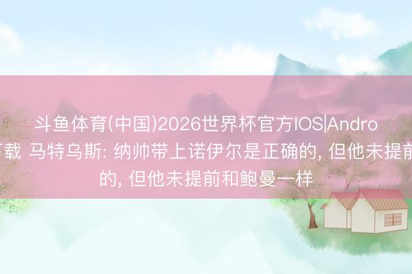 斗鱼体育(中国)2026世界杯官方IOS|Android手机app下载 马特乌斯: 纳帅带上诺伊尔是正确的， 但他未提前和鲍曼一样