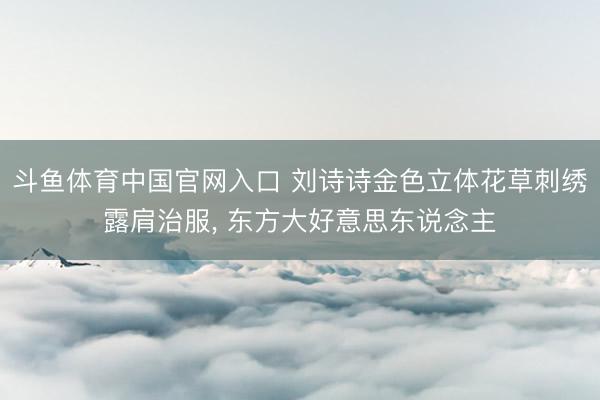 斗鱼体育中国官网入口 刘诗诗金色立体花草刺绣露肩治服，<a href=