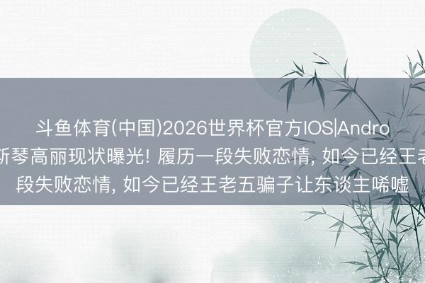 斗鱼体育(中国)2026世界杯官方IOS|Android手机app下载 39岁斯琴高丽现状曝光! 履历一段失败恋情， 如今已经王老五骗子让东谈主唏嘘