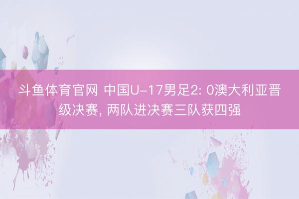 斗鱼体育官网 中国U-17男足2: 0澳大利亚晋级决赛, 两队进决赛三队获四强