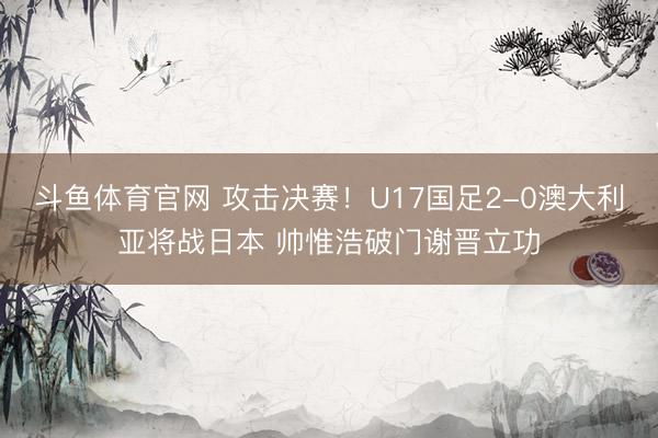斗鱼体育官网 攻击决赛！U17国足2-0澳大利亚将战日本 帅惟浩破门谢晋立功