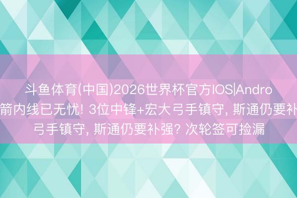 斗鱼体育(中国)2026世界杯官方IOS|Android手机app下载 火箭内线已无忧! 3位中锋+宏大弓手镇守， 斯通仍要补强? 次轮签可捡漏