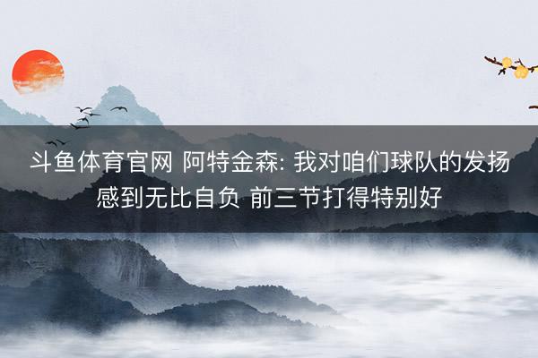 斗鱼体育官网 阿特金森: 我对咱们球队的发扬感到无比自负 前三节打得特别好