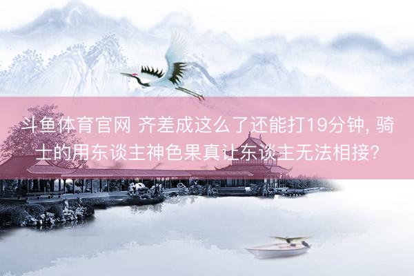 斗鱼体育官网 齐差成这么了还能打19分钟， 骑士的用东谈主神色果真让东谈主无法相接?