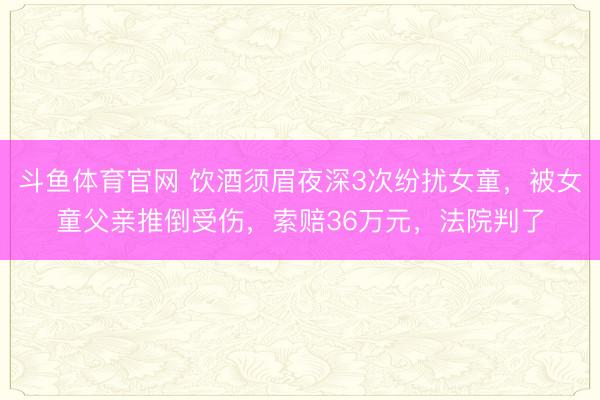 斗鱼体育官网 饮酒须眉夜深3次纷扰女童，被女童父亲推倒受伤，索赔36万元，法院判了