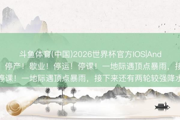 斗鱼体育(中国)2026世界杯官方IOS|Android手机app下载 停工！停产！歇业！停运！停课！一地际遇顶点暴雨，接下来还有两轮较强降水