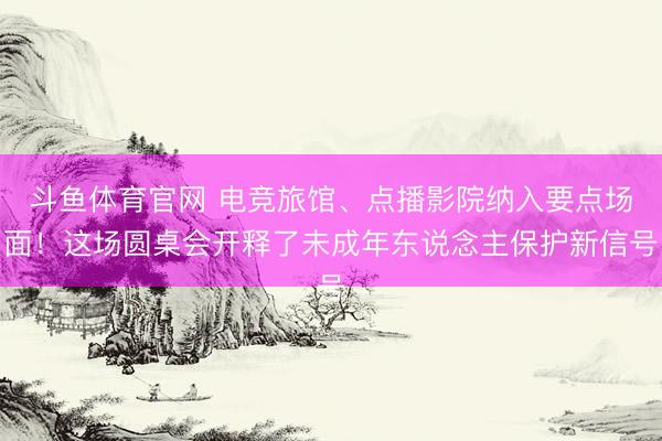 斗鱼体育官网 电竞旅馆、点播影院纳入要点场面！这场圆桌会开释了未成年东说念主保护新信号
