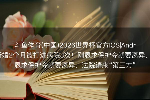 斗鱼体育(中国)2026世界杯官方IOS|Android手机app下载 新婚2个月被打进病院3次！刚恳求保护令就要离异，法院请来“第三方”