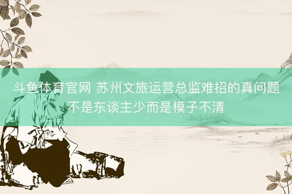 斗鱼体育官网 苏州文旅运营总监难招的真问题不是东谈主少而是模子不清