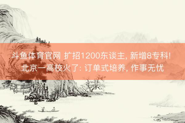 斗鱼体育官网 扩招1200东谈主， 新增8专科! 北京一高校火了: 订单式培养， 作事无忧