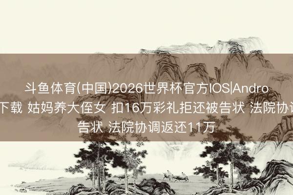 斗鱼体育(中国)2026世界杯官方IOS|Android手机app下载 姑妈养大侄女 扣16万彩礼拒还被告状 法院协调返还11万