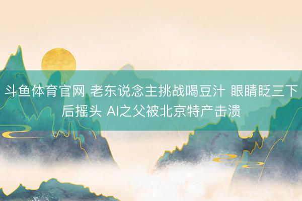 斗鱼体育官网 老东说念主挑战喝豆汁 眼睛眨三下后摇头 AI之父被北京特产击溃