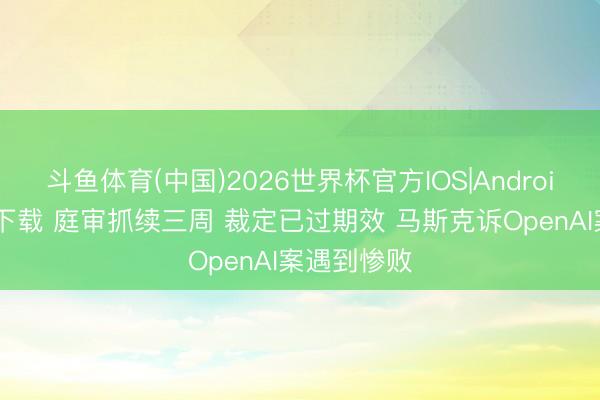 斗鱼体育(中国)2026世界杯官方IOS|Android手机app下载 庭审抓续三周 裁定已过期效 马斯克诉OpenAI案遇到惨败