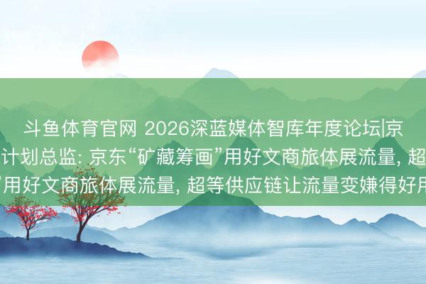 斗鱼体育官网 2026深蓝媒体智库年度论坛|京东腹地活命计谋与行业计划总监: 京东“矿藏筹画”用好文商旅体展流量， 超等供应链让流量变嫌得好用