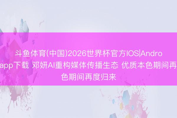 斗鱼体育(中国)2026世界杯官方IOS|Android手机app下载 邓妍AI重构媒体传播生态 优质本色期间再度归来