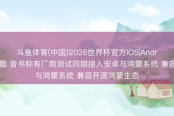 斗鱼体育(中国)2026世界杯官方IOS|Android手机app下载 音书称有厂商测试同期接入安卓与鸿蒙系统 兼容开源鸿蒙生态