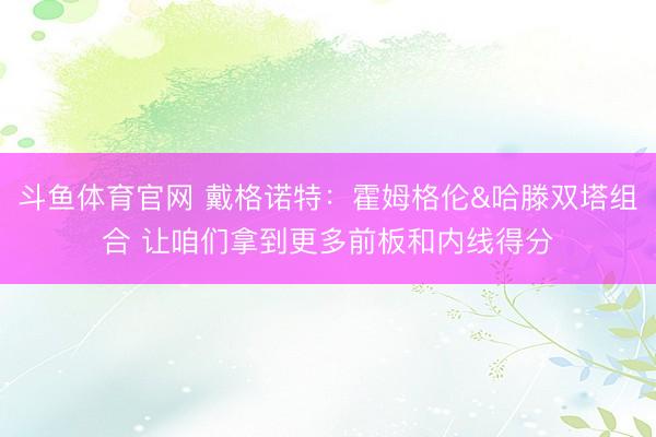 斗鱼体育官网 戴格诺特：霍姆格伦&哈滕双塔组合 让咱们拿到更多前板和内线得分