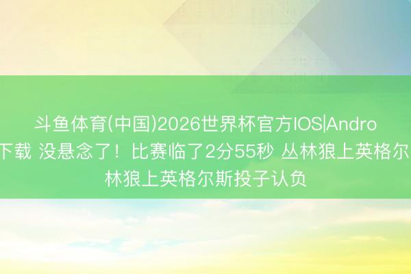 斗鱼体育(中国)2026世界杯官方IOS|Android手机app下载 没悬念了！比赛临了2分55秒 丛林狼上英格尔斯投子认负