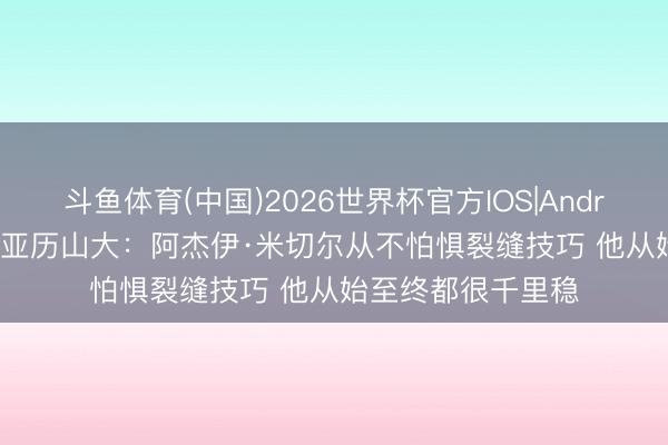 斗鱼体育(中国)2026世界杯官方IOS|Android手机app下载 亚历山大:阿杰伊·米切尔从不怕惧裂缝技巧 他从始至终都很千里稳