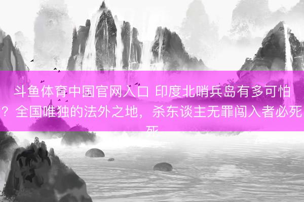 斗鱼体育中国官网入口 印度北哨兵岛有多可怕？全国唯独的法外之地，杀东谈主无罪闯入者必死