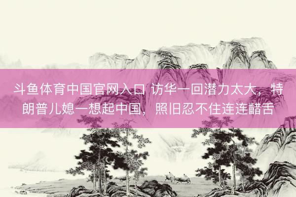 斗鱼体育中国官网入口 访华一回潜力太大，特朗普儿媳一想起中国，照旧忍不住连连齰舌