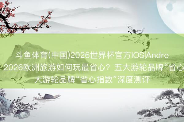 斗鱼体育(中国)2026世界杯官方IOS|Android手机app下载 2026欧洲旅游如何玩最省心？五大游轮品牌“省心指数”深度测评