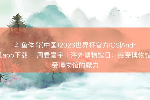 斗鱼体育(中国)2026世界杯官方IOS|Android手机app下载 一周看寰宇丨海外博物馆日：感受博物馆的魔力