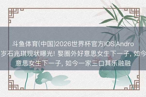 斗鱼体育(中国)2026世界杯官方IOS|Android手机app下载 67岁石兆琪现状曝光! 娶圈外好意思女生下一子, 如今一家三口其乐融融