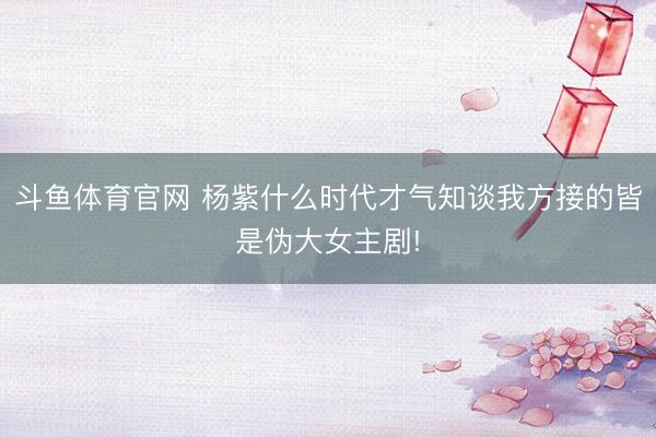 斗鱼体育官网 杨紫什么时代才气知谈我方接的皆是伪大女主剧!
