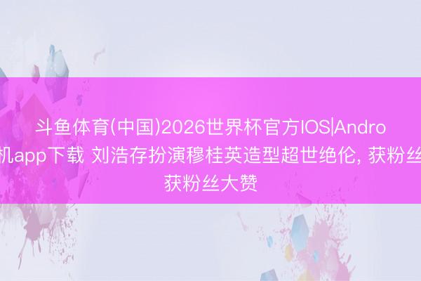 斗鱼体育(中国)2026世界杯官方IOS|Android手机app下载 刘浩存扮演穆桂英造型超世绝伦， 获粉丝大赞