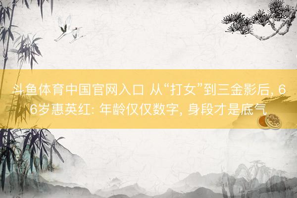 斗鱼体育中国官网入口 从“打女”到三金影后， 66岁惠英红: 年龄仅仅数字， 身段才是底气